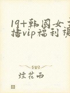 19+韩国女主播vip福利视频