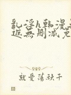 乱淫h韩漫无羞遮无删减免费