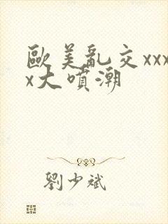 欧美乱交xxxx大喷潮