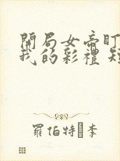 开局女帝盯上了我的彩礼 短剧