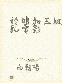 于明加三级露全乳电影