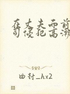 在丈夫面前被上司侵犯高潮