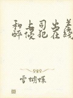 和上司出差被灌醉侵犯在线bd