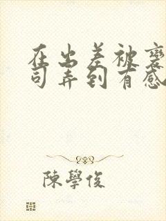 在出差被变态上司弄到有感觉