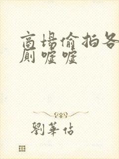 商场偷拍各种女厕嘘嘘