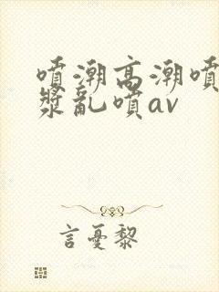 喷潮高潮喷水白浆乱喷av