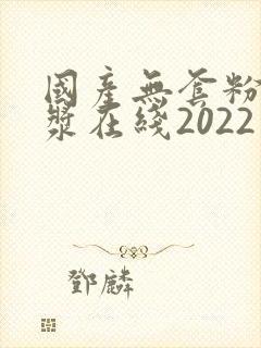 国产无套粉嫩白浆在线2022年