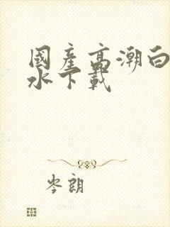 国产高潮白浆喷水下载