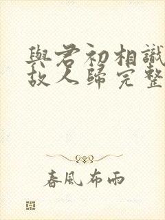 与君初相识犹如故人归完整版短剧