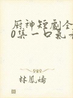 厨神短剧全100集一口气看完