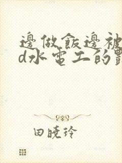 边做饭边被躁bd水电工的艳遇