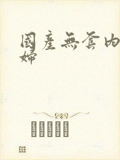 国产无套内谢少妇