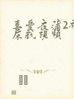 喜爱夜蒲2裸身床戏视频