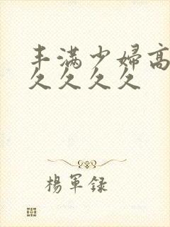 丰满少妇高潮久久久久久