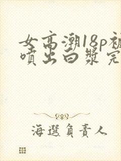 女高潮18p被喷出白浆完整版