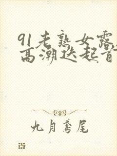 91老熟女露脸高潮迭起首页封面