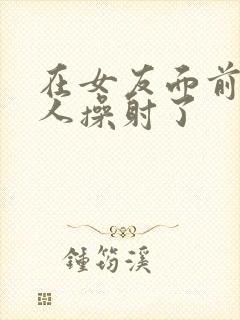 在女友面前被男人操射了封面