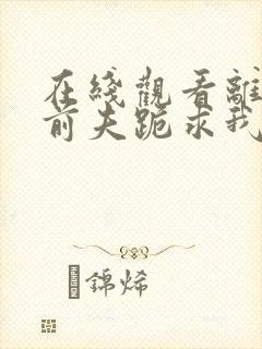 在线观看离婚后前夫跪求我短剧免费