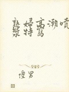 熟妇高潮喷水白浆特写