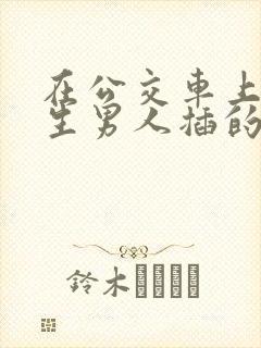 在公交车上被陌生男人插的好爽