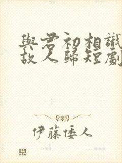 与君初相识犹如故人归短剧