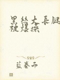 黑丝大长腿美女被爆操