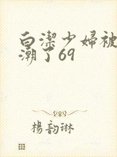 白洁少妇被弄高潮了69