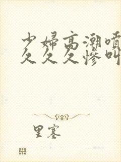 少妇高潮喷水久久久久惨叫