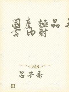 国产 极品 无套 内射