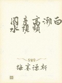 国产高潮白浆喷水视频