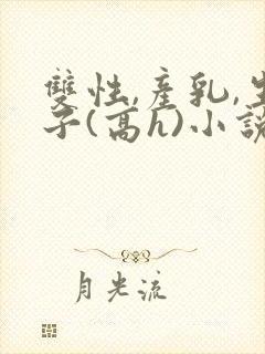 双性,产乳,生子(高h)小说1v1完结