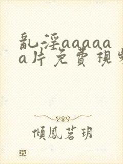 乱淫aaaaaa片免费视频播放
