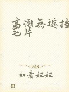 高潮无遮挡免费毛片