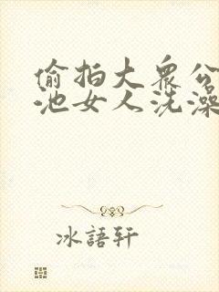 偷拍大众公共浴池女人洗澡视