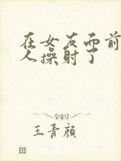 在女友面前被男人操射了