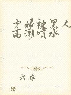 少妇被黑人爽到高潮喷水封面