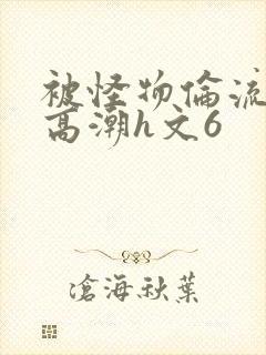 被怪物伦流澡到高潮h文6