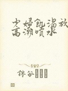 少妇饥渴放荡的高潮喷水