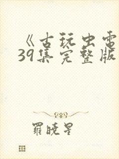 《古玩虫电视剧39集完整版》午夜免费