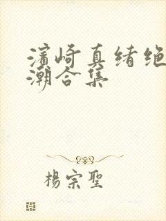 滨崎真绪绝顶吹潮合集