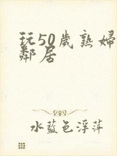 玩50岁熟妇女邻居