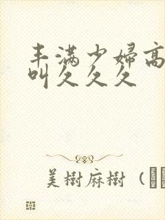 丰满少妇高潮惨叫久久久