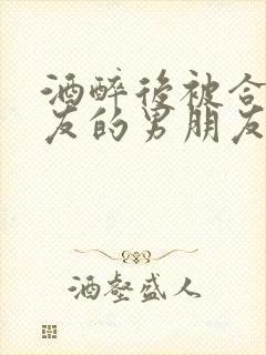 酒醉后被合租室友的男朋友睡了