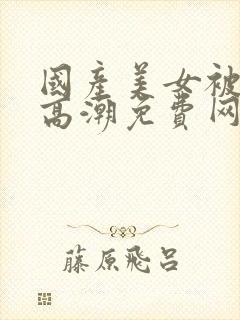 国产美女被强遭高潮免费网站