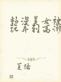 动漫美女被触手玩弄到高潮影片