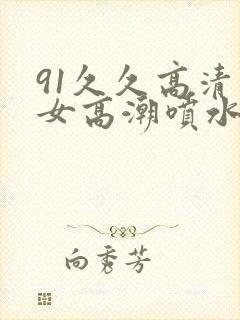 91久久高清美女高潮喷水白浆