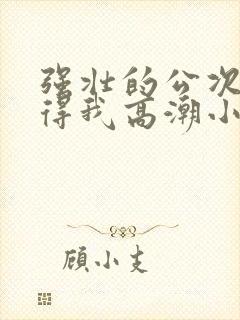 强壮的公次次弄得我高潮小说