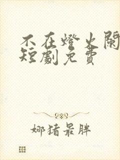 不在灯火阑珊处短剧免费