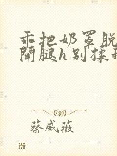 乖把奶罩脱了张开腿h别揉我小说