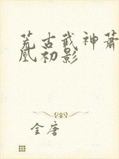 荒古武神萧云娶凰初影
